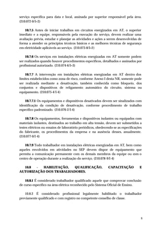 serviço específica para data e local, assinada por superior responsável pela área.
(210.072-0/I=2)

    10.7.5 Antes de iniciar trabalhos em circuitos energizados em AT, o superior
imediato e a equipe, responsáveis pela execução do serviço, devem realizar uma
avaliação prévia, estudar e planejar as atividades e ações a serem desenvolvidas de
forma a atender os princípios técnicos básicos e as melhores técnicas de segurança
em eletricidade aplicáveis ao serviço. (210.073-8/I=2)

    10.7.6 Os serviços em instalações elétricas energizadas em AT somente podem
ser realizados quando houver procedimentos específicos, detalhados e assinados por
profissional autorizado. (210.074-6/I=3)

    10.7.7 A intervenção em instalações elétricas energizadas em AT dentro dos
limites estabelecidos como zona de risco, conforme Anexo I desta NR, somente pode
ser realizada mediante a desativação, também conhecida como bloqueio, dos
conjuntos e dispositivos de religamento automático do circuito, sistema ou
equipamento. (210.075-4/I-4)

    10.7.7.1 Os equipamentos e dispositivos desativados devem ser sinalizados com
identificação da condição de desativação, conforme procedimento de trabalho
específico padronizado. (210.076-2/I-4)

    10.7.8 Os equipamentos, ferramentas e dispositivos isolantes ou equipados com
materiais isolantes, destinados ao trabalho em alta tensão, devem ser submetidos a
testes elétricos ou ensaios de laboratório periódicos, obedecendo-se as especificações
do fabricante, os procedimentos da empresa e na ausência desses, anualmente.
(210.077-0/I-4)

    10.7.9 Todo trabalhador em instalações elétricas energizadas em AT, bem como
aqueles envolvidos em atividades no SEP devem dispor de equipamento que
permita a comunicação permanente com os demais membros da equipe ou com o
centro de operação durante a realização do serviço. (210.078-9/I-4)

  10.8  - HABILITAÇÃO,   QUALIFICAÇÃO,                        CAPACITAÇÃO           E
AUTORIZAÇÃO DOS TRABALHADORES.

    10.8.1 É considerado trabalhador qualificado aquele que comprovar conclusão
de curso específico na área elétrica reconhecido pelo Sistema Oficial de Ensino.

    10.8.2 É considerado profissional legalmente habilitado o trabalhador
previamente qualificado e com registro no competente conselho de classe.




                                                                                     8
 