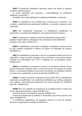 10.8.3 É considerado trabalhador capacitado aquele que a      tenda às seguintes
condições, simultaneamente:
   a) receba capacitação sob orientação e responsabilidade de profissional
habilitado e autorizado; e
   b) trabalhe sob a responsabilidade de profissional habilitado e autorizado.

   10.8.3.1 A capacitação só terá va lidade para a empresa que o capacitou e nas
condições estabelecidas pelo profissional habilitado e autorizado responsável pela
capacitação.

   10.8.4 São considerados autorizados os trabalhadores qualificados              ou
capacitados e os profissionais habilitados, com anuência formal da empresa.

    10.8.5 A empresa deve estabelecer sistema de identificação que permita a
qualquer tempo conhecer a abrangência da autorização de cada trabalhador,
conforme o item 10.8.4. (210.079-7/I=1)

    10.8.6 Os trabalhadores autorizados a trabalhar em instalações elétricas devem
ter essa condição consignada no sistema de registro de empregado da empresa.
(210.080-0/I=1)

    10.8.7 Os trabalhadores autorizados a intervir em instalações elétricas devem ser
submetidos à exame de saúde compatível com as atividades a serem desenvolvidas,
realizado em conformidade com a NR 7 e registrado em seu prontuário médico.
(210.081-9/I=3)

    10.8.8 Os trabalhadores autorizados a intervir em instalações elétricas devem
possuir treinamento específico sobre os riscos decorrentes do emprego da energia
elétrica e as principais medidas de prevenção de acidentes em instalações elétricas,
de acordo com o estabelecido no Anexo II desta NR. (210.082-7/I=4)

    10.8.8.1 A empresa concederá autorização na forma desta NR aos trabalhadores
capacitados ou qualificados e aos profissionais habilitados que tenham participado
com avaliação e aproveitamento satisfatórios dos cursos constantes do ANEXO II
desta NR. (210.083-5/I=4)

    10.8.8.2 Deve ser realizado um treinamento de reciclagem bienal e sempre que
ocorrer alguma das situações a seguir: (210.084-3/I=2)
    a) troca de função ou mudança de empresa; (210.085-1/I=2)
    b) retorno de afastamento ao trabalho ou inatividade, por período superior a três
meses; (210.086-0/I=2)
    c) modificações significativas nas instalações elétricas ou troca de métodos,
processos e organização do trabalho. (210.087-8/I=2)



                                                                                    9
 