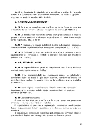 10.11.8 A alternância de atividades deve considerar a análise de riscos das
tarefas e a competência dos trabalhadores envolvidos, de forma a garantir a
segurança e a saúde no trabalho. (210.111-4/I=2)

   10.12 - SITUAÇÃO DE EMERGÊNCIA

     10.12.1 As ações de emergência que envolvam as instalações ou serviços com
eletricidade devem constar do plano de emergência da empresa. (210.112-2/I=3)

    10.12.2 Os trabalhadores autorizados devem estar aptos a executar o resgate e
prestar primeiros socorros a acidentados, especialmente por meio de reanimação
cardio-respiratória. (210.113-0/I=3)

    10.12.3 A empresa deve possuir métodos de resgate padronizados e adequados
às suas atividades, disponibilizando os meios para a sua aplicação. (210.114-9/I=3)

     10.12.4 Os trabalhadores autorizados devem estar aptos a manusear e operar
equipamentos de prevenção e combate a incêndio existentes nas instalações
elétricas. (210.115-7/I=3)

   10.13 - RESPONSABILIDADES

    10.13.1 As responsabilidades quanto ao cumprimento desta NR são solidárias
aos contratantes e contratados envolvidos.

    10.13.2 É de responsabilidade dos contratantes manter os trabalhadores
informados sobre os riscos a que estão expostos, instruindo-os quanto aos
procedimentos e medidas de controle contra os riscos elétricos a serem adotados.
(210.116-5/I=3)

    10.13.3 Cabe à empresa, na ocorrência de acidentes de trabalho envolvendo
instalações e serviços em eletricidade, propor e adotar medidas preventivas e
corretivas. (210.117-3/I=4)

    10.13.4 Cabe aos trabalhadores:
    a) zelar pela sua segurança e saúde e a de outras pessoas que possam ser
afetadas por suas ações ou omissões no trabalho;
    b) responsabilizar-se junto com a empresa pelo cumprimento das disposições
legais e regulamentares, inclusive quanto aos procedimentos internos de segurança
e saúde; e
    c) comunicar, de imediato, ao responsável pela execução do serviço as situações
que considerar de risco para sua segurança e saúde e a de outras pessoas.



                                                                                 12
 