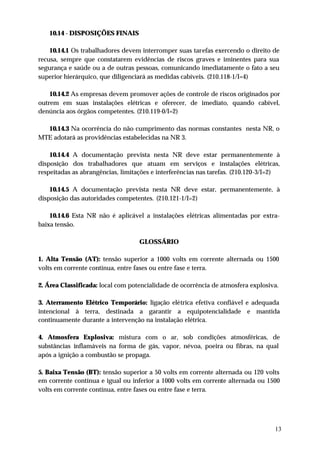 10.14 - DISPOSIÇÕES FINAIS

    10.14.1 Os trabalhadores devem interromper suas tarefas exercendo o direito de
recusa, sempre que constatarem evidências de riscos graves e iminentes para sua
segurança e saúde ou a de outras pessoas, comunicando imediatamente o fato a seu
superior hierárquico, que diligenciará as medidas cabíveis. (210.118-1/I=4)

    10.14.2 As empresas devem promover ações de controle de riscos originados por
outrem em suas instalações elétricas e oferecer, de imediato, quando cabível,
denúncia aos órgãos competentes. (210.119-0/I=2)

  10.14.3 Na ocorrência do não cumprimento das normas constantes nesta NR, o
MTE adotará as providências estabelecidas na NR 3.

    10.14.4 A documentação prevista nesta NR deve estar permanentemente à
disposição dos trabalhadores que atuam em serviços e instalações elétricas,
respeitadas as abrangências, limitações e interferências nas tarefas. (210.120-3/I=2)

    10.14.5 A documentação prevista nesta NR deve estar, permanentemente, à
disposição das autoridades competentes. (210.121-1/I=2)

    10.14.6 Esta NR não é aplicável a instalações elétricas alimentadas por extra-
baixa tensão.

                                   GLOSSÁRIO

1. Alta Tensão (AT): tensão superior a 1000 volts em corrente alternada ou 1500
volts em corrente contínua, entre fases ou entre fase e terra.

2. Área Classificada: local com potencialidade de ocorrência de atmosfera explosiva.

3. Aterramento Elétrico Temporário: ligação elétrica efetiva confiável e adequada
intencional à terra, destinada a garantir a equipotencialidade e mantida
continuamente durante a intervenção na instalação elétrica.

4. Atmosfera Explosiva: mistura com o ar, sob condições atmosféricas, de
substâncias inflamáveis na forma de gás, vapor, névoa, poeira ou fibras, na qual
após a ignição a combustão se propaga.

5. Baixa Tensão (BT): tensão superior a 50 volts em corrente alternada ou 120 volts
em corrente contínua e igual ou inferior a 1000 volts em corrente alternada ou 1500
volts em corrente contínua, entre fases ou entre fase e terra.




                                                                                   13
 