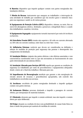 6. Barreira: dispositivo que impede qualquer contato com partes energizadas das
instalações elétricas.

7. Direito de Recusa: instrumento que assegura ao trabalhador a interrupção de
uma atividade de trabalho por considerar que ela envolve grave e iminente risco
para sua segurança e saúde ou de outras pessoas.

8. Equipamento de Proteção Coletiva (EPC): dispositivo, sistema, ou meio, fixo ou
móvel de abrangência coletiva, destinado a preservar a integridade física e a saúde
dos trabalhadores, usuários e terceiros.

9. Equipamento Segregado: equipamento tornado inacessível por meio de invólucro
ou barreira.

10. Extra-Baixa Tensão (EBT): tensão não superior a 50 volts em corrente alternada
ou 120 volts em corrente contínua, entre fases ou entre fase e terra.

11. Influências Externas: variáveis que devem ser consideradas na definição e
seleção de medidas de proteção para segurança das pessoas e desempenho dos
componentes da instalação.

12. Instalação Elétrica: conjunto das partes elétricas e não elétricas associadas e com
características coordenadas entre si, que são necessárias ao funcionamento de uma
parte determinada de um sistema elétrico.

13. Instalação Liberada para Serviços (BT/AT): aquela que garanta as condições de
segurança ao trabalhador por meio de procedimentos e equipamentos adequados
desde o início até o final dos trabalhos e liberação para uso.

14. Impedimento de Reenergização: condição que garante a não energização do
circuito através de recursos e procedimentos apropriados, sob controle dos
trabalhadores envolvidos nos serviços.

15. Invólucro: envoltório de partes energizadas destinado a impedir qualquer
contato com partes internas.

16. Isolamento Elétrico: processo destinado a impedir a passagem de corrente
elétrica, por interposição de materiais isolantes.

17. Obstáculo: elemento que impede o contato acidental, mas não impede o contato
direto por ação deliberada.

18. Perigo: situação ou condição de risco com probabilidade de causar lesão física ou
dano à saúde das pessoas por ausência de medidas de controle.


                                                                                     14
 