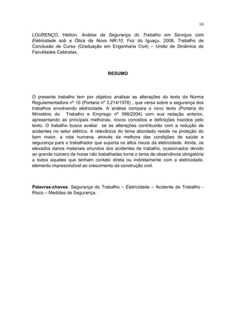 10

LOURENÇO, Heliton. Análise da Segurança do Trabalho em Serviços com
Eletricidade sob a Ótica da Nova NR-10. Foz do Iguaçu, 2008. Trabalho de
Conclusão de Curso (Graduação em Engenharia Civil) – União de Dinâmica de
Faculdades Cataratas.



                                    RESUMO




O presente trabalho tem por objetivo analisar as alterações do texto da Norma
Regulamentadora nº 10 (Portaria nº 3.214/1978) , que versa sobre a segurança dos
trabalhos envolvendo eletricidade. A análise compara o novo texto (Portaria do
Ministério do Trabalho e Emprego nº 598/2004) com sua redação anterior,
apresentando as principais melhorias, novos conceitos e definições trazidos pelo
texto. O trabalho busca avaliar se as alterações contribuirão com a redução de
acidentes no setor elétrico. A relevância do tema abordado reside na proteção do
bem maior, a vida humana, através da melhora das condições de saúde e
segurança para o trabalhador que suporta os altos riscos da eletricidade. Ainda, os
elevados danos materiais oriundos dos acidentes de trabalho, ocasionados devido
ao grande número de horas não trabalhadas torna o tema de observância obrigatória
a todos aqueles que tenham contato direta ou indiretamente com a eletricidade,
elemento imprescindível ao crescimento da construção civil.



Palavras-chaves: Segurança do Trabalho – Eletricidade – Acidente de Trabalho -
Risco – Medidas de Segurança.




 
 