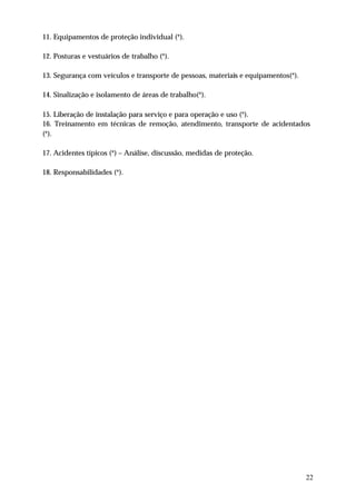11. Equipamentos de proteção individual (*).

12. Posturas e vestuários de trabalho (*).

13. Segurança com veículos e transporte de pessoas, materiais e equipamentos(*).

14. Sinalização e isolamento de áreas de trabalho(*).

15. Liberação de instalação para serviço e para operação e uso (*).
16. Treinamento em técnicas de remoção, atendimento, transporte de acidentados
(*).

17. Acidentes típicos (*) – Análise, discussão, medidas de proteção.

18. Responsabilidades (*).




                                                                                   22
 