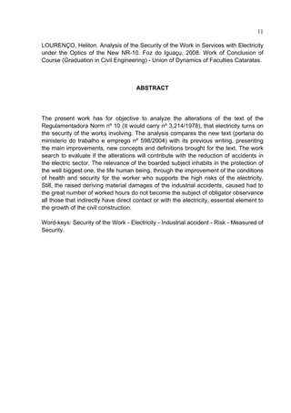 11

LOURENÇO, Heliton. Analysis of the Security of the Work in Services with Electricity
under the Optics of the New NR-10. Foz do Iguaçu, 2008. Work of Conclusion of
Course (Graduation in Civil Engineering) - Union of Dynamics of Faculties Cataratas.



                                      ABSTRACT




The present work has for objective to analyze the alterations of the text of the
Regulamentadora Norm nº 10 (It would carry nº 3,214/1978), that electricity turns on
the security of the works involving. The analysis compares the new text (portaria do
ministerio do trabalho e emprego nº 598/2004) with its previous writing, presenting
the main improvements, new concepts and definitions brought for the text. The work
search to evaluate if the alterations will contribute with the reduction of accidents in
the electric sector. The relevance of the boarded subject inhabits in the protection of
the well biggest one, the life human being, through the improvement of the conditions
of health and security for the worker who supports the high risks of the electricity.
Still, the raised deriving material damages of the industrial accidents, caused had to
the great number of worked hours do not become the subject of obligator observance
all those that indirectly have direct contact or with the electricity, essential element to
the growth of the civil construction.

Word-keys: Security of the Work - Electricity - Industrial accident - Risk - Measured of
Security.




 
 