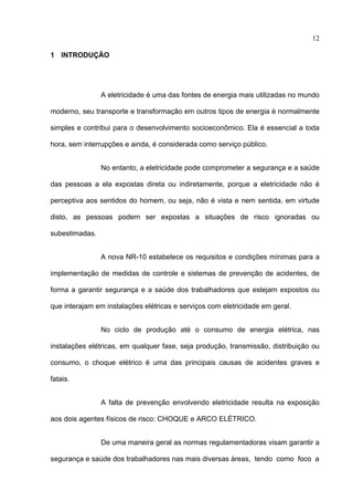 12

1 INTRODUÇÃO




                A eletricidade é uma das fontes de energia mais utilizadas no mundo

moderno, seu transporte e transformação em outros tipos de energia é normalmente

simples e contribui para o desenvolvimento socioeconômico. Ela é essencial a toda

hora, sem interrupções e ainda, é considerada como serviço público.


                No entanto, a eletricidade pode comprometer a segurança e a saúde

das pessoas a ela expostas direta ou indiretamente, porque a eletricidade não é

perceptiva aos sentidos do homem, ou seja, não é vista e nem sentida, em virtude

disto, as pessoas podem ser expostas a situações de risco ignoradas ou

subestimadas.


                A nova NR-10 estabelece os requisitos e condições mínimas para a

implementação de medidas de controle e sistemas de prevenção de acidentes, de

forma a garantir segurança e a saúde dos trabalhadores que estejam expostos ou

que interajam em instalações elétricas e serviços com eletricidade em geral.


                No ciclo de produção até o consumo de energia elétrica, nas

instalações elétricas, em qualquer fase, seja produção, transmissão, distribuição ou

consumo, o choque elétrico é uma das principais causas de acidentes graves e

fatais.


                A falta de prevenção envolvendo eletricidade resulta na exposição

aos dois agentes físicos de risco: CHOQUE e ARCO ELÉTRICO.


                De uma maneira geral as normas regulamentadoras visam garantir a

segurança e saúde dos trabalhadores nas mais diversas áreas, tendo como foco a
 
 