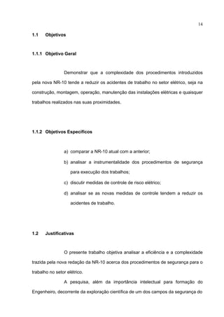 14

1.1    Objetivos



1.1.1 Objetivo Geral



                Demonstrar que a complexidade dos procedimentos introduzidos

pela nova NR-10 tende a reduzir os acidentes de trabalho no setor elétrico, seja na

construção, montagem, operação, manutenção das instalações elétricas e quaisquer

trabalhos realizados nas suas proximidades.




1.1.2 Objetivos Específicos



                a) comparar a NR-10 atual com a anterior;

                b) analisar a instrumentalidade dos procedimentos de segurança

                    para execução dos trabalhos;

                c) discutir medidas de controle de risco elétrico;

                d) analisar se as novas medidas de controle tendem a reduzir os

                    acidentes de trabalho.




1.2    Justificativas



                O presente trabalho objetiva analisar a eficiência e a complexidade

trazida pela nova redação da NR-10 acerca dos procedimentos de segurança para o

trabalho no setor elétrico.

                A pesquisa, além da importância intelectual para formação do

Engenheiro, decorrente da exploração científica de um dos campos da segurança do
 
 