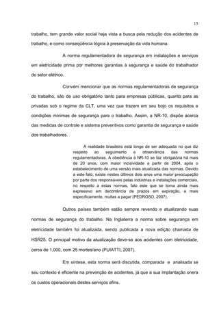 15

trabalho, tem grande valor social haja vista a busca pela redução dos acidentes de

trabalho, e como conseqüência lógica à preservação da vida humana.

                 A norma regulamentadora de segurança em instalações e serviços

em eletricidade prima por melhores garantias à segurança e saúde do trabalhador

do setor elétrico.

                 Convém mencionar que as normas regulamentadoras de segurança

do trabalho, são de uso obrigatório tanto para empresas públicas, quanto para as

privadas sob o regime da CLT, uma vez que trazem em seu bojo os requisitos e

condições mínimas de segurança para o trabalho. Assim, a NR-10, dispõe acerca

das medidas de controle e sistema preventivos como garantia de segurança e saúde

dos trabalhadores.

                           A realidade brasileira está longe de ser adequada no que diz
                     respeito    ao     seguimento     e    observância     das   normas
                     regulamentadoras. A obediência à NR-10 se faz obrigatória há mais
                     de 20 anos, com maior incisividade a partir de 2004, após o
                     estabelecimento de uma versão mais atualizada das normas. Devido
                     a este fato, existe nestes últimos dois anos uma maior preocupação
                     por parte dos responsáveis pelas indústrias e instalações comerciais,
                     no respeito a estas normas, fato este que se torna ainda mais
                     expressivo em decorrência de prazos em expiração, e mais
                     especificamente, multas a pagar (PEDROSO, 2007).


                 Outros países também estão sempre revendo e atualizando suas

normas de segurança do trabalho. Na Inglaterra a norma sobre segurança em

eletricidade também foi atualizada, sendo publicada a nova edição chamada de

HSR25. O principal motivo da atualização deve-se aos acidentes com eletricidade,

cerca de 1.000, com 25 mortes/ano (PUIATTI, 2007).

                 Em síntese, esta norma será discutida, comparada e analisada se

seu contexto é eficiente na prevenção de acidentes, já que a sua implantação onera

os custos operacionais destes serviços afins.

 
 