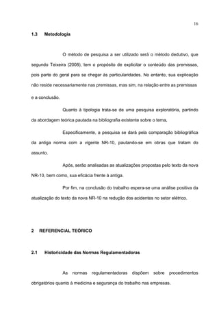 16

1.3    Metodologia



                 O método de pesquisa a ser utilizado será o método dedutivo, que

segundo Teixeira (2008), tem o propósito de explicitar o conteúdo das premissas,

pois parte do geral para se chegar às particularidades. No entanto, sua explicação

não reside necessariamente nas premissas, mas sim, na relação entre as premissas

e a conclusão.

                 Quanto à tipologia trata-se de uma pesquisa exploratória, partindo

da abordagem teórica pautada na bibliografia existente sobre o tema.

                 Especificamente, a pesquisa se dará pela comparação bibliográfica

da antiga norma com a vigente NR-10, pautando-se em obras que tratam do

assunto.

                 Após, serão analisadas as atualizações propostas pelo texto da nova

NR-10, bem como, sua eficácia frente à antiga.

                 Por fim, na conclusão do trabalho espera-se uma análise positiva da

atualização do texto da nova NR-10 na redução dos acidentes no setor elétrico.




2     REFERENCIAL TEÓRICO



2.1    Historicidade das Normas Regulamentadoras



                 As   normas   regulamentadoras    dispõem   sobre     procedimentos

obrigatórios quanto à medicina e segurança do trabalho nas empresas.

 
 