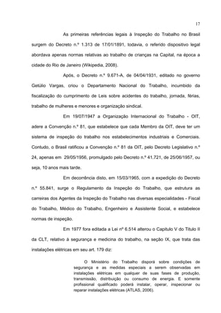 17

                As primeiras referências legais à Inspeção do Trabalho no Brasil

surgem do Decreto n.º 1.313 de 17/01/1891, todavia, o referido dispositivo legal

abordava apenas normas relativas ao trabalho de crianças na Capital, na época a

cidade do Rio de Janeiro (Wikipedia, 2008).

                Após, o Decreto n.º 9.671-A, de 04/04/1931, editado no governo

Getúlio Vargas, criou o Departamento Nacional do Trabalho, incumbido da

fiscalização do cumprimento de Leis sobre acidentes do trabalho, jornada, férias,

trabalho de mulheres e menores e organização sindical.

                Em 19/07/1947 a Organização Internacional do Trabalho - OIT,

adere a Convenção n.º 81, que estabelece que cada Membro da OIT, deve ter um

sistema de inspeção do trabalho nos estabelecimentos industriais e Comerciais.

Contudo, o Brasil ratificou a Convenção n.º 81 da OIT, pelo Decreto Legislativo n.º

24, apenas em 29/05/1956, promulgado pelo Decreto n.º 41.721, de 25/06/1957, ou

seja, 10 anos mais tarde.

                Em decorrência disto, em 15/03/1965, com a expedição do Decreto

n.º 55.841, surge o Regulamento da Inspeção do Trabalho, que estrutura as

carreiras dos Agentes da Inspeção do Trabalho nas diversas especialidades - Fiscal

do Trabalho, Médico do Trabalho, Engenheiro e Assistente Social, e estabelece

normas de inspeção.

                Em 1977 fora editada a Lei nº 6.514 alterou o Capitulo V do Titulo II

da CLT, relativo à segurança e medicina do trabalho, na seção IX, que trata das

instalações elétricas em seu art. 179 diz:

                            O Ministério do Trabalho disporá sobre condições de
                      segurança e as medidas especiais a serem observadas em
                      instalações elétricas em qualquer de suas fases de produção,
                      transmissão, distribuição ou consumo de energia. E somente
                      profissional qualificado poderá instalar, operar, inspecionar ou
                      reparar instalações elétricas (ATLAS, 2006).
 
 