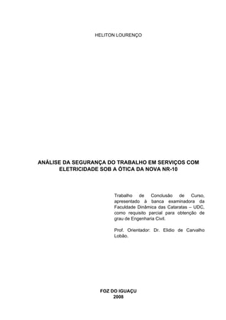 HELITON LOURENÇO




ANÁLISE DA SEGURANÇA DO TRABALHO EM SERVIÇOS COM
      ELETRICIDADE SOB A ÓTICA DA NOVA NR-10



                       Trabalho de Conclusão de Curso,
                       apresentado à banca examinadora da
                       Faculdade Dinâmica das Cataratas – UDC,
                       como requisito parcial para obtenção de
                       grau de Engenharia Civil.

                       Prof. Orientador: Dr. Elidio de Carvalho
                       Lobão.




                  FOZ DO IGUAÇU
                       2008
 