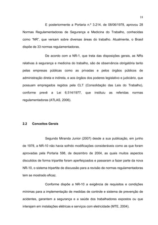 18

                E posteriormente a Portaria n.º 3.214, de 08/06/1978, aprovou 28

Normas Regulamentadoras de Segurança e Medicina do Trabalho, conhecidas

como “NR”, que versam sobre diversas áreas do trabalho. Atualmente, o Brasil

dispõe de 33 normas regulamentadoras.

                De acordo com a NR-1, que trata das disposições gerais, as NRs

relativas à segurança e medicina do trabalho, são de observância obrigatória tanto

pelas empresas públicas como as privadas e pelos órgãos públicos de

administração direta e indireta, e aos órgãos dos poderes legislativo e judiciário, que

possuam empregados regidos pela CLT (Consolidação das Leis do Trabalho),

conforme    prevê   a     Lei   6.514/1977,   que   instituiu   as   referidas   normas

regulamentadoras (ATLAS, 2006).




2.2   Conceitos Gerais



                Segundo Miranda Junior (2007) desde a sua publicação, em junho

de 1978, a NR-10 não havia sofrido modificações consideráveis como as que foram

aprovadas pela Portaria 598, de dezembro de 2004, as quais muitos aspectos

discutidos de forma tripartite foram aperfeiçoados e passaram a fazer parte da nova

NR-10, o sistema tripartite de discussão para a revisão de normas regulamentadoras

tem se mostrado eficaz.

                Conforme dispõe a NR-10 a exigência de requisitos e condições

mínimas para a implementação de medidas de controle e sistema de prevenção de

acidentes, garantem a segurança e a saúde dos trabalhadores expostos ou que

interajam em instalações elétricas e serviços com eletricidade (MTE, 2004).
 
 