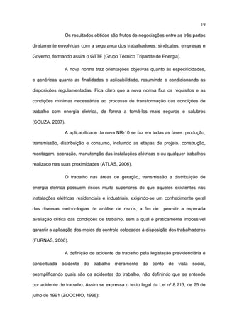 19

               Os resultados obtidos são frutos de negociações entre as três partes

diretamente envolvidas com a segurança dos trabalhadores: sindicatos, empresas e

Governo, formando assim o GTTE (Grupo Técnico Tripartite de Energia).

               A nova norma traz orientações objetivas quanto às especificidades,

e genéricas quanto as finalidades e aplicabilidade, resumindo e condicionando as

disposições regulamentadas. Fica claro que a nova norma fixa os requisitos e as

condições mínimas necessárias ao processo de transformação das condições de

trabalho com energia elétrica, de forma a torná-los mais seguros e salubres

(SOUZA, 2007).

               A aplicabilidade da nova NR-10 se faz em todas as fases: produção,

transmissão, distribuição e consumo, incluindo as etapas de projeto, construção,

montagem, operação, manutenção das instalações elétricas e ou qualquer trabalhos

realizado nas suas proximidades (ATLAS, 2006).

               O trabalho nas áreas de geração, transmissão e distribuição de

energia elétrica possuem riscos muito superiores do que aqueles existentes nas

instalações elétricas residenciais e industriais, exigindo-se um conhecimento geral

das diversas metodologias de análise de riscos, a fim de      permitir a esperada

avaliação crítica das condições de trabalho, sem a qual é praticamente impossível

garantir a aplicação dos meios de controle colocados à disposição dos trabalhadores

(FURNAS, 2006).

               A definição de acidente de trabalho pela legislação previdenciária é

conceituada   acidente   do   trabalho   meramente   do   ponto   de   vista   social,

exemplificando quais são os acidentes do trabalho, não definindo que se entende

por acidente de trabalho. Assim se expressa o texto legal da Lei nº 8.213, de 25 de

julho de 1991 (ZOCCHIO, 1996):
 
 