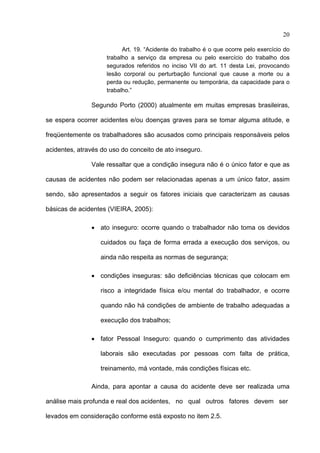 20

                           Art. 19. “Acidente do trabalho é o que ocorre pelo exercício do
                     trabalho a serviço da empresa ou pelo exercício do trabalho dos
                     segurados referidos no inciso VII do art. 11 desta Lei, provocando
                     lesão corporal ou perturbação funcional que cause a morte ou a
                     perda ou redução, permanente ou temporária, da capacidade para o
                     trabalho.”

               Segundo Porto (2000) atualmente em muitas empresas brasileiras,

se espera ocorrer acidentes e/ou doenças graves para se tomar alguma atitude, e

freqüentemente os trabalhadores são acusados como principais responsáveis pelos

acidentes, através do uso do conceito de ato inseguro.

               Vale ressaltar que a condição insegura não é o único fator e que as

causas de acidentes não podem ser relacionadas apenas a um único fator, assim

sendo, são apresentados a seguir os fatores iniciais que caracterizam as causas

básicas de acidentes (VIEIRA, 2005):

               • ato inseguro: ocorre quando o trabalhador não toma os devidos

                  cuidados ou faça de forma errada a execução dos serviços, ou

                  ainda não respeita as normas de segurança;

               • condições inseguras: são deficiências técnicas que colocam em

                  risco a integridade física e/ou mental do trabalhador, e ocorre

                  quando não há condições de ambiente de trabalho adequadas a

                  execução dos trabalhos;

               • fator Pessoal Inseguro: quando o cumprimento das atividades

                  laborais são executadas por pessoas com falta de prática,

                  treinamento, má vontade, más condições físicas etc.

               Ainda, para apontar a causa do acidente deve ser realizada uma

análise mais profunda e real dos acidentes, no qual outros fatores devem ser

levados em consideração conforme está exposto no item 2.5.
 
 
