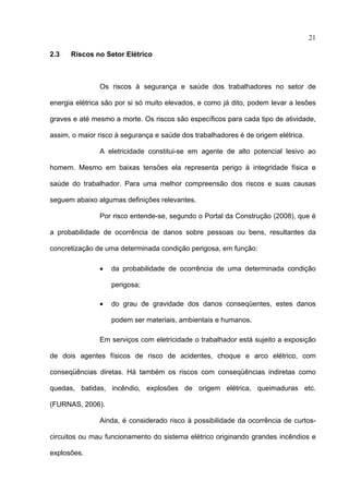 21

2.3   Riscos no Setor Elétrico



               Os riscos à segurança e saúde dos trabalhadores no setor de

energia elétrica são por si só muito elevados, e como já dito, podem levar a lesões

graves e até mesmo a morte. Os riscos são específicos para cada tipo de atividade,

assim, o maior risco à segurança e saúde dos trabalhadores é de origem elétrica.

               A eletricidade constitui-se em agente de alto potencial lesivo ao

homem. Mesmo em baixas tensões ela representa perigo à integridade física e

saúde do trabalhador. Para uma melhor compreensão dos riscos e suas causas

seguem abaixo algumas definições relevantes.

               Por risco entende-se, segundo o Portal da Construção (2008), que é

a probabilidade de ocorrência de danos sobre pessoas ou bens, resultantes da

concretização de uma determinada condição perigosa, em função:

               •   da probabilidade de ocorrência de uma determinada condição

                   perigosa;

               •   do grau de gravidade dos danos conseqüentes, estes danos

                   podem ser materiais, ambientais e humanos.

               Em serviços com eletricidade o trabalhador está sujeito a exposição

de dois agentes físicos de risco de acidentes, choque e arco elétrico, com

conseqüências diretas. Há também os riscos com conseqüências indiretas como

quedas, batidas, incêndio, explosões de origem elétrica, queimaduras etc.

(FURNAS, 2006).

               Ainda, é considerado risco à possibilidade da ocorrência de curtos-

circuitos ou mau funcionamento do sistema elétrico originando grandes incêndios e

explosões.
 
 