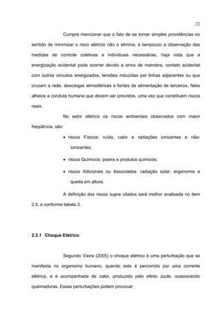 22

                Cumpre mencionar que o fato de se tomar simples providências no

sentido de minimizar o risco elétrico não o elimina, e tampouco a observação das

medidas de controle coletivas e individuais necessárias, haja vista que a

energização acidental pode ocorrer devido a erros de manobra, contato acidental

com outros circuitos energizados, tensões induzidas por linhas adjacentes ou que

cruzam a rede, descargas atmosféricas e fontes de alimentação de terceiros, fatos

alheios a conduta humana que devem ser previstos, uma vez que constituem riscos

reais.

                No setor elétrico os riscos ambientais observados com maior

freqüência, são:

                • riscos Físicos: ruído, calor e radiações ionizantes e não-

                   ionizantes;

                • riscos Químicos: poeira e produtos químicos;

                • riscos Adicionais ou Associados: radiação solar, ergonomia e

                   queda em altura.

                A definição dos riscos supra citados será melhor analisada no item

2.5, e conforme tabela 3.




2.3.1 Choque Elétrico



                Segundo Vieira (2005) o choque elétrico é uma perturbação que se

manifesta no organismo humano, quando este é percorrido por uma corrente

elétrica, e é acompanhada de calor, produzido pelo efeito Joule, ocasionando

queimaduras. Essas perturbações podem provocar:
 
 