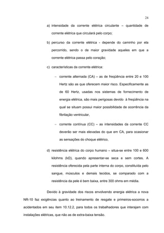 24

                a) intensidade da corrente elétrica circulante – quantidade de

                   corrente elétrica que circulará pelo corpo;

                b) percurso da corrente elétrica - depende do caminho por ela

                   percorrido, sendo o de maior gravidade aqueles em que a

                   corrente elétrica passa pelo coração;

                c) características da corrente elétrica:

                     − corrente alternada (CA) – as de freqüência entre 20 e 100

                        Hertz são as que oferecem maior risco. Especificamente as

                        de 60 Hertz, usadas nos sistemas de fornecimento de

                        energia elétrica, são mais perigosas devido à freqüência na

                        qual se situam possui maior possibilidade de ocorrência da

                        fibrilação ventricular,

                     − corrente contínua (CC) – as intensidades da corrente CC

                        deverão ser mais elevadas do que em CA, para ocasionar

                        as sensações do choque elétrico,


                d) resistência elétrica do corpo humano – situa-se entre 100 e 600

                   kilohms (kΩ), quando apresentar-se seca e sem cortes. A

                   resistência oferecida pela parte interna do corpo, constituída pelo

                   sangue, músculos e demais tecidos, se comparado com a

                   resistência da pele é bem baixa, entre 300 ohms em média.


                Devido à gravidade dos riscos envolvendo energia elétrica a nova

NR-10 faz exigências quanto ao treinamento de resgate e primeiros-socorros a

acidentados em seu item 10.12.2, para todos os trabalhadores que interajam com

instalações elétricas, que não as de extra-baixa tensão.
 
 