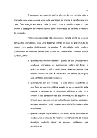 26

                A passagem de corrente elétrica através de um condutor cria o

chamado efeito joule, ou seja, uma certa quantidade de energia é transformada em

calor. Essa energia, em Watts, varia de acordo com a resistência que o corpo

oferece à passagem de corrente elétrica, com a intensidade da corrente e o tempo

de exposição.

                Para que isso aconteça não é necessário contato direto da pessoa

com partes energizadas, basta uma descarga elétrica em caso de proximidade da

pessoa com partes eletricamente carregadas. A eletricidade pode produzir

queimaduras de diversas formas, que podem ser classificadas conforme abaixo

(CPNSP, 2005):

                a. queimaduras através do contato – quando se toca uma superfície

                  condutora energizada, as queimaduras podem ser locais e

                  profundas atingindo até a parte óssea, deixando apenas uma

                  mancha branca na pele. É necessário um exame necrológico

                  para verificar a extensão dos danos;

                b. queimaduras por arco voltaico – o arco elétrico caracteriza-se

                  pelo fluxo de corrente elétrica através do ar, é produzido pela

                  conexão e desconexão de dispositivos elétricos e pelo curto-

                  circuito. Suas conseqüências são queimaduras de segundo e

                  terceiro grau, e possui energia suficiente para queimar as roupas,

                  provocar incêndios, emitir vapores de material ionizado e raios

                  ultravioletas;

                c. queimaduras por vapor metálico – na fusão de um elo fusível ou

                  condutor, há a emissão de vapores e derramamento de metais

                  derretidos   podendo   atingir   as    pessoas   localizadas   nas

                  proximidades.
 
 