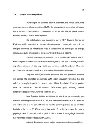 27

2.3.3 Campos Eletromagnéticos



                A passagem de corrente elétrica, alternada, nos meios condutores

geram os campos eletromagnéticos (ELM). Ele está presente em muitas atividades

humanas, tais como trabalhos com circuitos ou linhas energizadas, solda elétrica,

telefonia celular, e fornos de microondas.

                Os trabalhadores que interagem com o SEP (Sistema Elétrico de

Potência) estão expostos ao campo eletromagnético, quando da execução de

serviços em linhas de transmissão aérea e subestações de distribuição de energia

elétrica, nas quais empregam-se elevados níveis de tensão e corrente.

                Os efeitos no organismo humano decorrente da exposição ao campo

eletromagnético são de natureza elétrica e magnética, no qual o empregado fica

exposto ao campo onde seu corpo sofre uma indução, estabelecendo um diferencial

de potencial entre o empregado e outros objetos inerentes às atividades.

                Segundo Vieira (2005) além dos riscos dos altos potenciais elétricos

em objetos não aterrados, os campos ELM podem provocar vibrações dos íons

cálcio e conseqüente perda do mesmo pelas células do cérebro. E ainda, podem

levar   a   mudanças     cromossomáticas,      cerebelares   (em   animais),   efeitos

carcinogênicos (leucemias, tumores cerebrais etc).

                Nos Estados Unidos, os limites de tolerância de exposição aos

campos eletromagnéticos de 50 e 60 Hz, são estabelecidos entre 0,5 mT para um

dia de trabalho e 5 mT para 2 horas de trabalho para freqüências de 50 e 60 Hz,

limitada entre 10 e 30 kV/m, respectivamente. O limite de exposição para a

população é de 5 kV/m e 0,1 mT no período de 24 horas. E na legislação brasileira

não há limites estabelecidos (VIEIRA, 2005).

                A tabela 2 expressa alguns efeitos comprovados dos campos ELM:
 
 