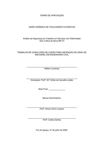 TERMO DE APROVAÇÃO




         UNIÃO DINÂMICA DE FACULDADES CATARATAS




    Análise da Segurança do Trabalho em Serviços com Eletricidade
                     Sob a Ótica da Nova NR-10




TRABALHO DE CONCLUSÃO DE CURSO PARA OBTENÇÃO DO GRAU DE
              BACHAREL EM ENGENHARIA CIVIL




        _____________________________________________
                        Heliton Lourenço



       ______________________________________________
           Orientador: Profº. Drº. Elídio de Carvalho Lobão



                    Nota Final: _______________



                        Banca Examinadora:



        _____________________________________________
                    Profº. Simon Amim Lascani



         ___________________________________________
                      Profº. Carlos Santos




                 Foz do Iguaçu, 01 de julho de 2008.
 