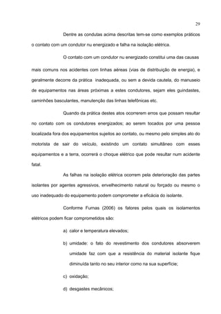 29

               Dentre as condutas acima descritas tem-se como exemplos práticos

o contato com um condutor nu energizado e falha na isolação elétrica.

               O contato com um condutor nu energizado constitui uma das causas

mais comuns nos acidentes com linhas aéreas (vias de distribuição de energia), e

geralmente decorre da prática inadequada, ou sem a devida cautela, do manuseio

de equipamentos nas áreas próximas a estes condutores, sejam eles guindastes,

caminhões basculantes, manutenção das linhas telefônicas etc.

               Quando da prática destes atos ocorrerem erros que possam resultar

no contato com os condutores energizados; ao serem tocados por uma pessoa

localizada fora dos equipamentos sujeitos ao contato, ou mesmo pelo simples ato do

motorista de sair do veículo, existindo um contato simultâneo com esses

equipamentos e a terra, ocorrerá o choque elétrico que pode resultar num acidente

fatal.

               As falhas na isolação elétrica ocorrem pela deterioração das partes

isolantes por agentes agressivos, envelhecimento natural ou forçado ou mesmo o

uso inadequado do equipamento podem comprometer a eficácia do isolante.

               Conforme Furnas (2006) os fatores pelos quais os isolamentos

elétricos podem ficar comprometidos são:

               a) calor e temperatura elevados;

               b) umidade: o fato do revestimento dos condutores absorverem

                  umidade faz com que a resistência do material isolante fique

                  diminuída tanto no seu interior como na sua superfície;

               c) oxidação;

               d) desgastes mecânicos;
 
 