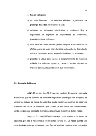 30

               e) fatores biológicos;

               f) produtos Químicos : os isolantes elétricos degradam-se na

                   presença de ácidos, lubrificantes e sais;

               g) radiação:   as   radiações    ultravioletas   e   nucleares   têm   a

                   capacidade de degradar as propriedades do isolamento,

                   especialmente de polímeros;

               h) altas tensões: Altas tensões podem originar arcos elétricos ou

                   efeitos corona,os quais criam buracos na isolação ou degradação

                   química, reduzindo, assim, a resistência elétrica do isolamento;

               i) pressão: O vácuo pode causar o desprendimento de materiais

                   voláteis dos isolantes orgânicos, causando vazios internos no

                   material isolante, reduzindo assim sua resistividade.




2.5 Controle de Riscos




               A NR-10 em seu item 10.2 trata das medidas de controle, que nada

mais são do que um conjunto de ações estratégicas de prevenção com o objetivo de

eliminar ou reduzir os riscos de acidentes, ainda manter sob controle os possíveis

potenciais de riscos de acidentes que podem causar danos aos trabalhadores,

sendo obrigatória a aplicação de medidas preventivas de controle de tais riscos.

               Segundo Zocchio (1996) tudo começa com a existência de riscos de

acidentes, por isso é indispensável identificá-los e avaliá-los. Os riscos quando sob

controle deixam de ser agressivos, mas fora de controle passam a ser um perigo
 
 
