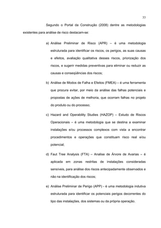 33

               Segundo o Portal da Construção (2008) dentre as metodologias

existentes para análise de risco destacam-se:


               a) Análise Preliminar de Risco (APR) – é uma metodologia

                  estruturada para identificar os riscos, os perigos, as suas causas

                  e efeitos, avaliação qualitativa desses riscos, priorização dos

                  riscos, e sugerir medidas preventivas para eliminar ou reduzir as

                  causas e conseqüências dos riscos;

               b) Análise de Modos de Falha e Efeitos (FMEA) – é uma ferramenta

                  que procura evitar, por meio da análise das falhas potenciais e

                  propostas de ações de melhoria, que ocorram falhas no projeto

                  do produto ou do processo;

               c) Hazard and Operability Studies (HAZOP) – Estudo de Riscos

                  Operacionais – é uma metodologia que se destina a examinar

                  instalações e/ou processos complexos com vista a encontrar

                  procedimentos e operações que constituam risco real e/ou

                  potencial;

               d) Faut Tree Analysis (FTA) – Analise de Árvore de Avarias – é

                  aplicada em zonas restritas de instalações consideradas

                  sensíveis, para análise dos riscos antecipadamente observados e

                  não na identificação dos riscos;

               e) Análise Preliminar de Perigo (APP) - é uma metodologia indutiva

                  estruturada para identificar os potenciais perigos decorrentes do

                  tipo das instalações, dos sistemas ou da própria operação.



 
 