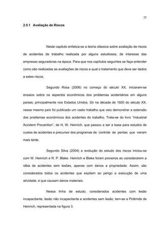 35

2.5.1 Avaliação de Riscos




                  Neste capitulo enfatiza-se a teoria clássica sobre avaliação de riscos

de acidentes de trabalho realizada por alguns estudiosos, de interesse das

empresas seguradoras na época. Para que nos capítulos seguintes se faça entender

como são realizadas as avaliações de riscos e qual o tratamento que deve ser dados

a estes riscos.


                  Segundo Rosa (2006) no começo do século XX, iniciaram-se

ensaios sobre os aspectos econômicos dos problemas acidentários em alguns

países, principalmente nos Estados Unidos. Só na década de 1920 do século XX,

nesse mesmo país foi publicado um vasto trabalho que veio demonstrar a extensão

dos problemas econômicos dos acidentes do trabalho. Trata-se do livro “Industrial

Accident Prevention”, de H. W. Heinrich, que passou a ser a base para estudos de

custos de acidentes e precursor dos programas de controle de perdas que vieram

mais tarde.


                  Segundo Silva (2004) a evolução do estudo dos riscos iniciou-se

com W. Heinrich e R. P. Blake. Heinrich e Blake foram pioneiros ao considerarem a

idéia de acidentes sem lesões, apenas com danos a propriedade. Assim, são

considerados todos os acidentes que expõem ao perigo a execução de uma

atividade, e que causam danos materiais.


                  Nessa linha de estudo, considerados acidentes com lesão

incapacitante, lesão não incapacitante e acidentes sem lesão, tem-se a Pirâmide de

Heinrich, representada na figura 3.

 
 