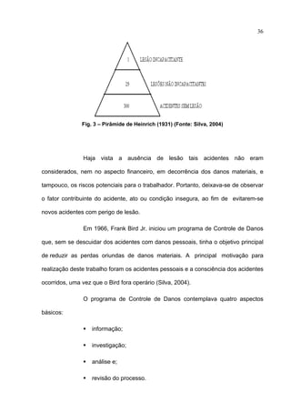 36




               Fig. 3 – Pirâmide de Heinrich (1931) (Fonte: Silva, 2004)




                Haja vista a ausência de lesão tais acidentes não eram

considerados, nem no aspecto financeiro, em decorrência dos danos materiais, e

tampouco, os riscos potenciais para o trabalhador. Portanto, deixava-se de observar

o fator contribuinte do acidente, ato ou condição insegura, ao fim de evitarem-se

novos acidentes com perigo de lesão.

                Em 1966, Frank Bird Jr. iniciou um programa de Controle de Danos

que, sem se descuidar dos acidentes com danos pessoais, tinha o objetivo principal

de reduzir as perdas oriundas de danos materiais. A principal motivação para

realização deste trabalho foram os acidentes pessoais e a consciência dos acidentes

ocorridos, uma vez que o Bird fora operário (Silva, 2004).

                O programa de Controle de Danos contemplava quatro aspectos

básicos:

                   informação;

                   investigação;

                   análise e;

                   revisão do processo.
 
 