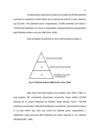 37

               Fundamentado nessa teoria e após uma análise de 90.000 acidentes

ocorridos na companhia Luckens Steel, por um período de mais de 7 anos, observou

que do total, 145 acidentes foram incapacitantes, 15.000 acidentes com lesão e

75.000 foram acidentes com danos à propriedade, proporcionalmente representados

pela Pirâmide de Bird no ano de 1966 (Silva, 2004).


               Esta correlação da pirâmide de Bird é demonstrada na figura 4.




                 Fig. 4– Pirâmide de Bird (1966) (Fonte: Silva, 2004)




               Mais tarde Frank Bird realizou nova análise, entre 1967 a 1968, na

qual analisou 297 companhias americanas, envolvendo nessa análise 170.000

pessoas de 21 grupos diferentes de trabalho. Neste período, houve 1.753.498

acidentes comunicados. Então Bird aperfeiçoou sua pirâmide, demonstrada na figura

5, na qual definiu que, para que ocorra um acidente grave incapacitando o

trabalhador, antes ocorreram 600 incidentes sem danos pessoais e / ou materiais

(BITENCOURT, 1998).



 
 