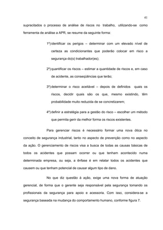 41

supracitados o processo de análise de riscos no trabalho, utilizando-se como

ferramenta de análise a APR, se resume da seguinte forma:


               1º) identificar os perigos – determinar com um elevado nível de

                  certeza as condicionantes que poderão colocar em risco a

                  segurança do(s) trabalhador(es);


               2º) quantificar os riscos – estimar a quantidade de riscos e, em caso

                  de acidente, as conseqüências que terão;


               3º) determinar o risco aceitável – depois de definidos       quais os

                  riscos, decidir quais são os que, mesmo existindo, têm

                  probabilidade muito reduzida de se concretizarem;


               4º) definir a estratégia para a gestão do risco – escolher um método

                  que permita gerir da melhor forma os riscos existentes.


               Para gerenciar riscos é necessário formar uma nova ótica no

conceito de segurança industrial, tanto no aspecto de prevenção como no aspecto

da ação. O gerenciamento de riscos visa a busca de todas as causas básicas de

todos os acidentes que possam ocorrer ou que tenham acontecido numa

determinada empresa, ou seja, a ênfase é em relatar todos os acidentes que

causem ou que tenham potencial de causar algum tipo de dano.

               No que diz questão à ação, exige uma nova forma de atuação

gerencial, de forma que o gerente seja responsável pela segurança tomando os

profissionais da segurança para apoio e acessoria. Com isso, considera-se a

segurança baseada na mudança do comportamento humano, conforme figura 7.




 
 