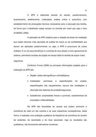 43

               A   APR     é   elaborada    através    do   estudo,     questionamento,

levantamento, detalhamento, criatividade, análise crítica e autocrítica, com

estabelecimento de precauções técnicas necessárias para a execução das tarefas,

de forma que o trabalhador esteja sempre no controle por maior que seja o risco

(FURNAS, 2006).

               A aplicação da APR colabora para a seleção de áreas da instalação

que exijam técnicas mais apuradas de análise de riscos ou de confiabilidade que

devam ser aplicadas posteriormente, ou seja, a APR é precursora de outras

análises. E um de seus benefícios é o controle de risco desde o inicio operacional do

sistema, permitindo revisões de projeto em tempo hábil no sentido de propor maior

segurança.

               Conforme Furnas (2006) as principais informações exigidas para a

realização da APR são:

               • Região: dados demográficos e climatológicos;

               • Instalações:     premissas        e   especificações     do    projeto,

                   especificações dos equipamentos, lay-out das instalações e

                   descrição dos sistemas de proteção/segurança;

               • Substâncias: propriedades físicas e químicas, características de

                   toxicidade e inflamabilidade.


               Na APR são levantadas às causas que podem promover a

ocorrência de cada um dos eventos e as suas respectivas conseqüências, desta

forma, é realizada uma avaliação qualitativa da freqüência de ocorrência do cenário

de acidentes, da severidade e do risco associado, logo os resultados são

qualitativos, não fornecendo estimativas numéricas.

 
 