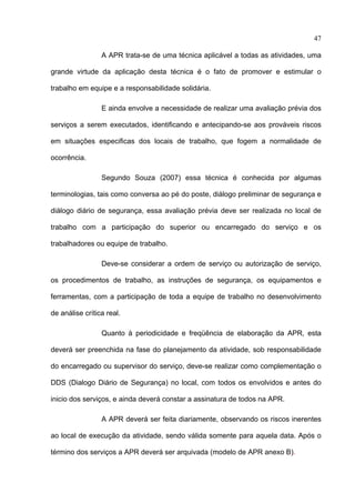 47

                 A APR trata-se de uma técnica aplicável a todas as atividades, uma

grande virtude da aplicação desta técnica é o fato de promover e estimular o

trabalho em equipe e a responsabilidade solidária.

                 E ainda envolve a necessidade de realizar uma avaliação prévia dos

serviços a serem executados, identificando e antecipando-se aos prováveis riscos

em situações especificas dos locais de trabalho, que fogem a normalidade de

ocorrência.

                 Segundo Souza (2007) essa técnica é conhecida por algumas

terminologias, tais como conversa ao pé do poste, diálogo preliminar de segurança e

diálogo diário de segurança, essa avaliação prévia deve ser realizada no local de

trabalho com a participação do superior ou encarregado do serviço e os

trabalhadores ou equipe de trabalho.

                 Deve-se considerar a ordem de serviço ou autorização de serviço,

os procedimentos de trabalho, as instruções de segurança, os equipamentos e

ferramentas, com a participação de toda a equipe de trabalho no desenvolvimento

de análise crítica real.

                 Quanto à periodicidade e freqüência de elaboração da APR, esta

deverá ser preenchida na fase do planejamento da atividade, sob responsabilidade

do encarregado ou supervisor do serviço, deve-se realizar como complementação o

DDS (Dialogo Diário de Segurança) no local, com todos os envolvidos e antes do

inicio dos serviços, e ainda deverá constar a assinatura de todos na APR.

                 A APR deverá ser feita diariamente, observando os riscos inerentes

ao local de execução da atividade, sendo válida somente para aquela data. Após o

término dos serviços a APR deverá ser arquivada (modelo de APR anexo B).


 
 