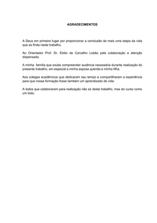 AGRADECIMENTOS




A Deus em primeiro lugar por proporcionar a conclusão de mais uma etapa da vida
que se finda neste trabalho.

Ao Orientador Prof. Dr. Elidio de Carvalho Lobão pela colaboração e atenção
dispensada.

A minha família que soube compreender ausência necessária durante realização do
presente trabalho, em especial a minha esposa querida e minha filha.

Aos colegas acadêmicos que dedicaram seu tempo e compartilharam a experiência
para que nossa formação fosse também um aprendizado de vida.

A todos que colaboraram para realização não só deste trabalho, mas do curso como
um todo.
 