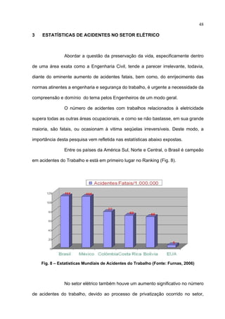 48

3    ESTATÍSTICAS DE ACIDENTES NO SETOR ELÉTRICO



               Abordar a questão da preservação da vida, especificamente dentro

de uma área exata como a Engenharia Civil, tende a parecer irrelevante, todavia,

diante do eminente aumento de acidentes fatais, bem como, do enrijecimento das

normas atinentes a engenharia e segurança do trabalho, é urgente a necessidade da

compreensão e domínio do tema pelos Engenheiros de um modo geral.

               O número de acidentes com trabalhos relacionados à eletricidade

supera todas as outras áreas ocupacionais, e como se não bastasse, em sua grande

maioria, são fatais, ou ocasionam à vitima seqüelas irreversíveis. Deste modo, a

importância desta pesquisa vem refletida nas estatísticas abaixo expostas.

               Entre os países da América Sul, Norte e Central, o Brasil é campeão

em acidentes do Trabalho e está em primeiro lugar no Ranking (Fig. 8).




    Fig. 8 – Estatísticas Mundiais de Acidentes do Trabalho (Fonte: Furnas, 2006)



               No setor elétrico também houve um aumento significativo no número

de acidentes do trabalho, devido ao processo de privatização ocorrido no setor,
 
 
