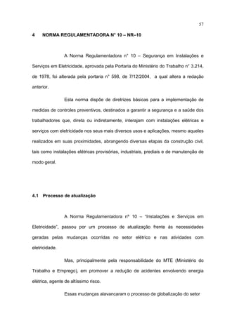 57

4    NORMA REGULAMENTADORA N° 10 – NR–10



                A Norma Regulamentadora n° 10 – Segurança em Instalações e

Serviços em Eletricidade, aprovada pela Portaria do Ministério do Trabalho n° 3.214,

de 1978, foi alterada pela portaria n° 598, de 7/12/2004, a qual altera a redação

anterior.

                Esta norma dispõe de diretrizes básicas para a implementação de

medidas de controles preventivos, destinados a garantir a segurança e a saúde dos

trabalhadores que, direta ou indiretamente, interajam com instalações elétricas e

serviços com eletricidade nos seus mais diversos usos e aplicações, mesmo aqueles

realizados em suas proximidades, abrangendo diversas etapas da construção civil,

tais como instalações elétricas provisórias, industriais, prediais e de manutenção de

modo geral.




4.1 Processo de atualização



                A Norma Regulamentadora nº 10 – “Instalações e Serviços em

Eletricidade”, passou por um processo de atualização frente às necessidades

geradas pelas mudanças ocorridas no setor elétrico e nas atividades com

eletricidade.

                Mas, principalmente pela responsabilidade do MTE (Ministério do

Trabalho e Emprego), em promover a redução de acidentes envolvendo energia

elétrica, agente de altíssimo risco.

                Essas mudanças alavancaram o processo de globalização do setor
 
 