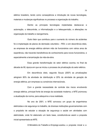 58

elétrico brasileiro, tendo como conseqüência a introdução de novas tecnologias,

materiais e mudanças significativas no processo e organização do trabalho.

               Dentre    as   principais   tecnologias   implantadas   destaca-se   a

automação, o telecontrole, a informatização e a telesupervisão, e alterações na

organização do trabalho e reengenharia.

               Outro fator que contribuiu para o aumento do número de acidentes

foi à implantação de planos de demissão voluntária – PDV, e em decorrência disto,

as empresas de energia elétrica abriram mão de funcionários com vários anos de

experiência, não havendo transferência de conhecimento para novos funcionários, e

especialmente a terceirização da mão-de-obra.

               Essa grande transformação do setor elétrico ocorreu no final da

década de 90, época em que se iniciou o processo de privatização do setor elétrico.

               Em decorrência disto, segundo Souza (2007) as privatizações

atingiram 80% da atividade de distribuição e 20% da atividade de geração de

energia elétrica, por empresas ou consórcios internacionais.

               Com a grande necessidade de controle dos riscos envolvendo

energia elétrica, principal fonte de energia da sociedade moderna, o MTE promoveu

a atualização da norma, para adequá-la a nova realidade.

               No ano de 2001, o MTE convocou um grupo de engenheiros

eletricistas e de segurança no trabalho, de diversas instituições governamentais com

o propósito de estudar a situação de segurança e saúde em atividades com

eletricidade, onde foi elaborado um texto base, constituindo-se assim a proposta

inicial apresentada ao MTE.

               O Ministério do Trabalho e Emprego aceitou a proposta inicial e a

 
 