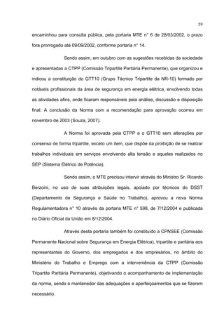 59

encaminhou para consulta pública, pela portaria MTE n° 6 de 28/03/2002, o prazo

fora prorrogado até 09/09/2002, conforme portaria n° 14.

               Sendo assim, em outubro com as sugestões recebidas da sociedade

e apresentadas a CTPP (Comissão Tripartite Paritária Permanente), que organizou e

indicou a constituição do GTT10 (Grupo Técnico Tripartite da NR-10) formado por

notáveis profissionais da área de segurança em energia elétrica, envolvendo todas

as atividades afins, onde ficaram responsáveis pela análise, discussão e disposição

final. A conclusão da Norma com a recomendação para aprovação ocorreu em

novembro de 2003 (Souza, 2007).

               A Norma foi aprovada pela CTPP e o GTT10 sem alterações por

consenso de forma tripartite, exceto um item, que dispõe da proibição de se realizar

trabalhos individuais em serviços envolvendo alta tensão e aqueles realizados no

SEP (Sistema Elétrico de Potência).

               Sendo assim, o MTE precisou intervir através do Ministro Sr. Ricardo

Berzoini, no uso de suas atribuições legais, apoiado por técnicos do DSST

(Departamento de Segurança e Saúde no Trabalho), aprovou a nova Norma

Regulamentadora n° 10 através da portaria MTE n° 598, de 7/12/2004 e publicada

no Diário Oficial da União em 8/12/2004.

               Através desta portaria também foi constituído a CPNSEE (Comissão

Permanente Nacional sobre Segurança em Energia Elétrica), tripartite e paritária aos

representantes do Governo, dos empregados e dos empresários, no âmbito do

Ministério do Trabalho e Emprego com a interveniência da CTPP (Comissão

Tripartite Paritária Permanente), objetivando o acompanhamento de implementação

da norma, sendo o mantenedor das adequações e aperfeiçoamentos que se fizerem

necessário.
 
 