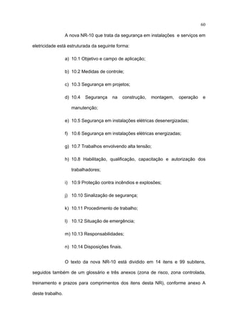 60

                  A nova NR-10 que trata da segurança em instalações e serviços em

eletricidade está estruturada da seguinte forma:

                  a) 10.1 Objetivo e campo de aplicação;

                  b) 10.2 Medidas de controle;

                  c) 10.3 Segurança em projetos;

                  d) 10.4   Segurança    na      construção,   montagem,   operação   e

                     manutenção;

                  e) 10.5 Segurança em instalações elétricas desenergizadas;

                  f) 10.6 Segurança em instalações elétricas energizadas;

                  g) 10.7 Trabalhos envolvendo alta tensão;

                  h) 10.8 Habilitação, qualificação, capacitação e autorização dos

                     trabalhadores;

                  i) 10.9 Proteção contra incêndios e explosões;

                  j) 10.10 Sinalização de segurança;

                  k) 10.11 Procedimento de trabalho;

                  l) 10.12 Situação de emergência;

                  m) 10.13 Responsabilidades;

                  n) 10.14 Disposições finais.


                  O texto da nova NR-10 está dividido em 14 itens e 99 subitens,

seguidos também de um glossário e três anexos (zona de risco, zona controlada,

treinamento e prazos para comprimentos dos itens desta NR), conforme anexo A

deste trabalho.

 
 
