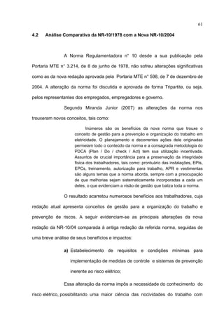61

4.2   Análise Comparativa da NR-10/1978 com a Nova NR-10/2004



               A Norma Regulamentadora n° 10 desde a sua publicação pela

Portaria MTE n° 3.214, de 8 de junho de 1978, não sofreu alterações significativas

como as da nova redação aprovada pela Portaria MTE n° 598, de 7 de dezembro de

2004. A alteração da norma foi discutida e aprovada de forma Tripartite, ou seja,

pelos representantes dos empregados, empregadores e governo.

               Segundo Miranda Junior (2007) as alterações da norma nos

trouxeram novos conceitos, tais como:

                           Inúmeros são os benefícios da nova norma que trouxe o
                    conceito de gestão para a prevenção e organização do trabalho em
                    eletricidade. O planejamento e decorrentes ações dele originadas
                    permeiam todo o conteúdo da norma e a consagrada metodologia do
                    PDCA (Plan / Do / check / Act) tem sua utilização incentivada.
                    Assuntos de crucial importância para a preservação da integridade
                    física dos trabalhadores, tais como: prontuário das instalações, EPIs,
                    EPCs, treinamento, autorização para trabalho, APR e vestimentas
                    são alguns temas que a norma aborda, sempre com a preocupação
                    de que melhorias sejam sistematicamente incorporadas a cada um
                    deles, o que evidenciam a visão de gestão que baliza toda a norma.

               O resultado acarretou numerosos benefícios aos trabalhadores, cuja

redação atual apresenta conceitos de gestão para a organização do trabalho e

prevenção de riscos. A seguir evidenciam-se as principais alterações da nova

redação da NR-10/04 comparada à antiga redação da referida norma, seguidas de

uma breve análise de seus benefícios e impactos:

               a) Estabelecimento de requisitos e condições mínimas para

                  implementação de medidas de controle e sistemas de prevenção

                  inerente ao risco elétrico;

               Essa alteração da norma impôs a necessidade do conhecimento do

risco elétrico, possibilitando uma maior ciência das nocividades do trabalho com
 
 