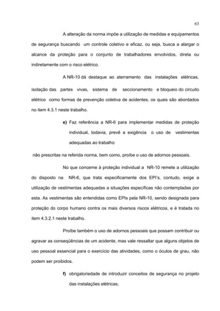63

                  A alteração da norma impõe a utilização de medidas e equipamentos

de segurança buscando um controle coletivo e eficaz, ou seja, busca a alargar o

alcance da proteção para o conjunto de trabalhadores envolvidos, direta ou

indiretamente com o risco elétrico.

                  A NR-10 dá destaque ao aterramento das instalações elétricas,

isolação das partes vivas, sistema de             seccionamento e bloqueio do circuito

elétrico como formas de prevenção coletiva de acidentes, os quais são abordados

no item 4.3.1 neste trabalho.

                  e) Faz referência a NR-6 para implementar medidas de proteção

                     individual, todavia, prevê a exigência    o uso de   vestimentas

                     adequadas ao trabalho

    não prescritas na referida norma, bem como, proíbe o uso de adornos pessoais.

                  No que concerne à proteção individual a NR-10 remete a utilização

do disposto na       NR-6, que trata especificamente dos EPI’s, contudo, exige a

utilização de vestimentas adequadas a situações específicas não contempladas por

esta. As vestimentas são entendidas como EPIs pela NR-10, sendo designada para

proteção do corpo humano contra os mais diversos riscos elétricos, e é tratada no

item 4.3.2.1 neste trabalho.

                  Proíbe também o uso de adornos pessoais que possam contribuir ou

agravar as conseqüências de um acidente, mas vale ressaltar que alguns objetos de

uso pessoal essencial para o exercício das atividades, como o óculos de grau, não

podem ser proibidos.

                  f) obrigatoriedade de introduzir conceitos de segurança no projeto

                     das instalações elétricas;

 
 
