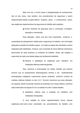 64

                Mais uma vez, a norma insere a obrigatoriedade do conhecimento,

não só dos riscos, mas também, dos procedimentos de segurança a serem

implementados desde o projeto elétrico. Exigindo, assim, o conhecimento prévio

das exigências regulamentares de segurança do trabalho pelo projetista.

                g) formar diretrizes de segurança para a construção, montagem,

                   operação e manutenção;

                Essa alteração, talvez uma das mais importantes, evidencia a

necessidade do planejamento voltado para a segurança do trabalho, com iluminação

adequada e posição de trabalho segura, em todas as etapas das atividades a serem

realizadas pelo trabalhador. Inclusive, com a previsão de riscos elétricos extrínsecos

decorrentes de cada processo ou ambiente de trabalho. Ainda, são exigidas a

supervisão de cada uma destas etapas por profissional habilitado.

                h) Resolve e estabelece as exigências para             trabalhos   em

                   instalações elétricas desernergizadas;

                Aqui, insere-se a preocupação em adotar medidas que possam

prevenir que os equipamentos desenergizados venham a ser               acidentalmente

reenergizados (religados) ocasionando graves acidentes, conforme controle de

medidas coletivas tratados no item 4.3.1. Convém mencionar que essa alteração,

em especial, advém do grande números de acidentes com choque elétrico, conforme

está evidenciado nas figuras 8 e 9 e na tabela 8 no item 3 deste trabalho.

                i) estabelece   critérios   para   a   proteção   em   trabalhos   com

                   instalações energizadas;

                A nova redação da norma regulamentadora trouxe maiores

exigências, bem como, maior severidade nos procedimentos de trabalho com
 
 