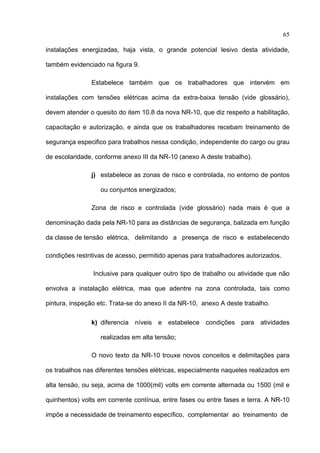 65

instalações energizadas, haja vista, o grande potencial lesivo desta atividade,

também evidenciado na figura 9.

               Estabelece também que os trabalhadores que intervém em

instalações com tensões elétricas acima da extra-baixa tensão (vide glossário),

devem atender o quesito do item 10.8 da nova NR-10, que diz respeito a habilitação,

capacitação e autorização, e ainda que os trabalhadores recebam treinamento de

segurança especifico para trabalhos nessa condição, independente do cargo ou grau

de escolaridade, conforme anexo III da NR-10 (anexo A deste trabalho).

               j) estabelece as zonas de risco e controlada, no entorno de pontos

                  ou conjuntos energizados;

               Zona de risco e controlada (vide glossário) nada mais é que a

denominação dada pela NR-10 para as distâncias de segurança, balizada em função

da classe de tensão elétrica, delimitando a presença de risco e estabelecendo

condições restritivas de acesso, permitido apenas para trabalhadores autorizados.

                Inclusive para qualquer outro tipo de trabalho ou atividade que não

envolva a instalação elétrica, mas que adentre na zona controlada, tais como

pintura, inspeção etc. Trata-se do anexo II da NR-10, anexo A deste trabalho.

               k) diferencia níveis e estabelece condições para atividades

                  realizadas em alta tensão;

               O novo texto da NR-10 trouxe novos conceitos e delimitações para

os trabalhos nas diferentes tensões elétricas, especialmente naqueles realizados em

alta tensão, ou seja, acima de 1000(mil) volts em corrente alternada ou 1500 (mil e

quinhentos) volts em corrente contínua, entre fases ou entre fases e terra. A NR-10

impõe a necessidade de treinamento específico, complementar ao treinamento de
 
 