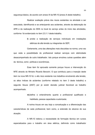 66

segurança básico, de acordo com anexo III da NR-10 (anexo A deste trabalho).

               Realizar avaliação prévia dos riscos existentes na atividade a ser

executada, identificando e se antecipando aos acidentes, através da elaboração da

APR e da realização do DDS no local do serviço antes do inicio das atividades,

conforme foi evidenciado no item 2.5.1.1 deste trabalho.

               l) proibe a realização de serviços individuais em instalações

                  elétricas de alta tensão ou integrantes do SEP;

               Certamente, uma das alterações mais discutidas na norma, uma vez

que veda a possibilidade do profissional realizar serviços com eletricidade

desacompanhado de outro trabalhador. Isto porque envolveu outras questões além

da técnica, como políticas e econômicas.

               Esse item foi aprovado somente porque houve a intervenção do

MTE através do Ministro Ricardo Berzoini. O que contribuiu para a inserção deste

item na nova NR-10 foi: o alto risco existente nos trabalhos envolvendo alta tensão,

os altos índices de acidentes (conforme relatado no item 3 deste trabalho) e

segundo Souza (2007) por já existir decisão judicial favorável ao trabalho

acompanhado.

               m) define o entendimento quanto a profissional qualificado e

                  habilitado, pessoa capacitada e autorizada;

               A norma trouxe em seu bojo a conceituação e a diferenciação das

características de cada profissional, bem como, a extensão do alcance de sua

atuação.

               A NR-10 reiterou a necessidade de formação técnica em cursos

especializados para o trabalho em área elétrica, definindo como trabalhador

 
 