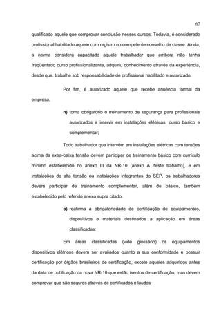 67

qualificado aquele que comprovar conclusão nesses cursos. Todavia, é considerado

profissional habilitado aquele com registro no competente conselho de classe. Ainda,

a norma considera capacitado aquele trabalhador que embora não tenha

freqüentado curso profissionalizante, adquiriu conhecimento através da experiência,

desde que, trabalhe sob responsabilidade de profissional habilitado e autorizado.


               Por fim, é autorizado aquele que recebe anuência formal da

empresa.

               n) torna obrigatório o treinamento de segurança para profissionais

                   autorizados a intervir em instalações elétricas, curso básico e

                   complementar;

               Todo trabalhador que intervêm em instalações elétricas com tensões

acima da extra-baixa tensão devem participar de treinamento básico com currículo

mínimo estabelecido no anexo III da NR-10 (anexo A deste trabalho), e em

instalações de alta tensão ou instalações integrantes do SEP, os trabalhadores

devem participar de treinamento complementar, além do básico, também

estabelecido pelo referido anexo supra citado.

               o) reafirma a obrigatoriedade de certificação de equipamentos,

                   dispositivos e materiais destinados a aplicação em áreas

                   classificadas;

               Em     áreas   classificadas   (vide   glossário)   os   equipamentos

dispositivos elétricos devem ser avaliados quanto a sua conformidade e possuir

certificação por órgãos brasileiros de certificação, exceto aqueles adquiridos antes

da data de publicação da nova NR-10 que estão isentos de certificação, mas devem

comprovar que são seguros através de certificados e laudos

 
 