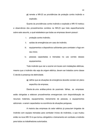 68

                    p) remete a NR-23 as providências de proteção contra incêndio e

                       explosão;

                    Quanto às providências contra incêndio e explosão a NR-10 instituiu

a observância dos procedimentos contidos na NR-23 que trata especificamente

sobre este assunto, a qual estabelece que todas as empresas devem possuir:

              i.       proteção contra incêndio;

              ii.      saídas de emergências em caso de incêndio;

             iii.      equipamentos e dispositivos suficientes para combater o fogo em

                       seu inicio;

             iv.       pessoas capacitadas e treinadas no uso correto desses

                       equipamentos.

                    Todo incêndio que vier a ocorrer em locais com instalações elétricas,

mesmo que o incêndio não seja de origem elétrica, devem ser tratados como classe

C devido à presença de eletricidade.

                    q) define que as situações de emergência deverão constar em plano

                       especifico da empresa;

                    Diante de uma análise prévia de possíveis falhas, as empresas

estão obrigadas a elaborar procedimentos emergenciais com disponibilização de

recursos materiais, equipamentos, treinamento de pessoas, e equipamentos

adicionais a serem capacitados na ocorrência de situações perigosas.

                    A maioria das empresas do setor elétrico já possuíam brigadas de

incêndio com equipes treinadas para combater inícios de incêndios, o que mudou

então na nova NR-10 é que tornou obrigatório o treinamento em combate a incêndio

para todos os trabalhadores autorizados.
 
 