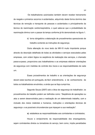 69

                Os trabalhadores autorizados também devem receber treinamento

de resgate e primeiros socorros à acidentados, adquirindo desta forma domínio das

técnicas de remoção e transporte de pessoas e acidentados e principalmente da

técnica de reanimação cardiorrespiratória, o qual sabe-se que a probabilidade de

reanimação diminui com o passar do tempo conforme já foi demonstrado na figura 1.


               r) torna obrigatória a elaboração de procedimentos operacionais de

                  trabalho contendo as instruções de segurança;

               Outra alteração do novo texto da NR-10 muito importante porque

através da descrição detalhada de todas as atividades e serviços executados pelas

empresas, com ordem lógica na seqüência de realização dos serviços, o chamado

passo-a-passo, proporciona aos trabalhadores e as empresas elaborar orientações

de segurança com medidas de controle dos riscos e as responsabilidades de cada

um.

               Esses procedimentos de trabalho e as orientações de segurança

devem estar escritos em português, de fácil entendimento, e de conhecimento de

todos os trabalhadores envolvidos, e ainda que se faça cumpri-los.

               Segundo Souza (2007) sob a ótica de segurança do trabalhador, os

procedimentos de trabalho podem ser definidos como: “Seqüência de operações ou

atos a serem desenvolvidos para a realização de um determinado trabalho, com a

inclusão dos meios materiais e humanos, instruções e orientações técnicas de

segurança e as possíveis circunstancias que impeçam a sua realização”.


               s) estabelece as responsabilidades aos contratantes e contratados;

               Houve o enrijecimento da responsabilidade dos empregadores,

sejam contratantes diretos ou tomadores do serviço, bem como, impõe penalidades

 
 