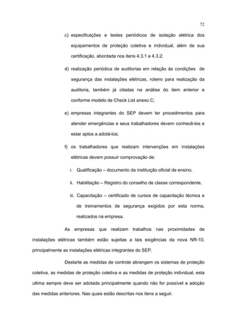 72

               c) especificações e testes periódicos de isolação elétrica dos

                   equipamentos de proteção coletiva e individual, além de sua

                   certificação, abordada nos itens 4.3.1 e 4.3.2;

               d) realização periódica de auditorias em relação às condições de

                   segurança das instalações elétricas, roteiro para realização da

                   auditoria, também já citadas na análise do item anterior e

                   conforme modelo de Check List anexo C;

               e) empresas integrantes do SEP devem ter procedimentos para

                   atender emergências e seus trabalhadores devem conhecê-los e

                   estar aptos a adotá-los;

               f) os trabalhadores que realizam intervenções em instalações

                   elétricas devem possuir comprovação de:

                  i. Qualificação – documento da instituição oficial de ensino,

                  ii. Habilitação – Registro do conselho de classe correspondente,

                  iii. Capacitação – certificado de cursos de capacitação técnica e

                     de treinamentos de segurança exigidos por esta norma,

                     realizados na empresa.

               As empresas que realizam trabalhos nas proximidades de

instalações elétricas também estão sujeitas a tais exigências da nova NR-10,

principalmente as instalações elétricas integrantes do SEP.

               Destarte as medidas de controle abrangem os sistemas de proteção

coletiva, as medidas de proteção coletiva e as medidas de proteção individual, esta

ultima sempre deve ser adotada principalmente quando não for possível a adoção

das medidas anteriores. Nas quais estão descritas nos itens a seguir.
 
 