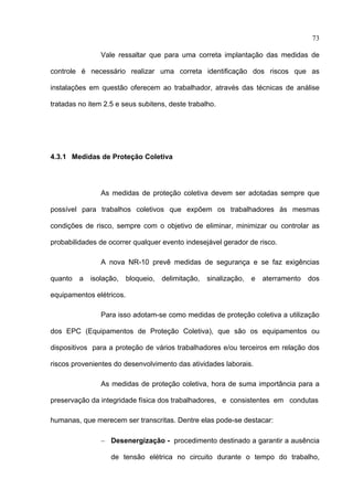 73

                Vale ressaltar que para uma correta implantação das medidas de

controle é necessário realizar uma correta identificação dos riscos que as

instalações em questão oferecem ao trabalhador, através das técnicas de análise

tratadas no item 2.5 e seus subitens, deste trabalho.




4.3.1 Medidas de Proteção Coletiva




                As medidas de proteção coletiva devem ser adotadas sempre que

possível para trabalhos coletivos que expõem os trabalhadores às mesmas

condições de risco, sempre com o objetivo de eliminar, minimizar ou controlar as

probabilidades de ocorrer qualquer evento indesejável gerador de risco.

                A nova NR-10 prevê medidas de segurança e se faz exigências

quanto   a   isolação,    bloqueio,   delimitação,   sinalização,   e   aterramento   dos

equipamentos elétricos.

                Para isso adotam-se como medidas de proteção coletiva a utilização

dos EPC (Equipamentos de Proteção Coletiva), que são os equipamentos ou

dispositivos para a proteção de vários trabalhadores e/ou terceiros em relação dos

riscos provenientes do desenvolvimento das atividades laborais.

                As medidas de proteção coletiva, hora de suma importância para a

preservação da integridade física dos trabalhadores, e consistentes em condutas

humanas, que merecem ser transcritas. Dentre elas pode-se destacar:

                − Desenergização - procedimento destinado a garantir a ausência

                   de tensão elétrica no circuito durante o tempo do trabalho,

 
 