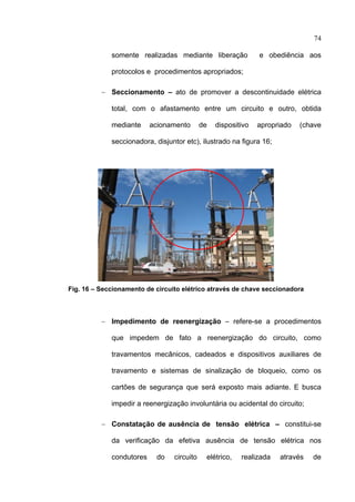 74

                 somente realizadas mediante liberação             e obediência aos

                 protocolos e procedimentos apropriados;

              − Seccionamento – ato de promover a descontinuidade elétrica

                 total, com o afastamento entre um circuito e outro, obtida

                 mediante     acionamento       de   dispositivo   apropriado   (chave

                 seccionadora, disjuntor etc), ilustrado na figura 16;




    Fig. 16 – Seccionamento de circuito elétrico através de chave seccionadora



              − Impedimento de reenergização – refere-se a procedimentos

                 que impedem de fato a reenergização do circuito, como

                 travamentos mecânicos, cadeados e dispositivos auxiliares de

                 travamento e sistemas de sinalização de bloqueio, como os

                 cartões de segurança que será exposto mais adiante. E busca

                 impedir a reenergização involuntária ou acidental do circuito;

              − Constatação de ausência de tensão elétrica – constitui-se

                 da verificação da efetiva ausência de tensão elétrica nos

                 condutores    do    circuito    elétrico,   realizada   através   de

 
 