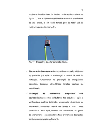 75

      equipamentos detectores de tensão, conforme demonstrado na

      figura 17, este equipamento geralmente é utilizado em circuitos

      de alta tensão, e em baixa tensão pode-se fazer uso do

      multímetro para este mesmo fim;




      Fig. 17 – Dispositivo detector de tensão elétrica




    − Aterramento do equipamento – consiste na conexão elétrica do

      equipamento que sofre a manutenção à malha da terra da

      instalação.   Fundamental     na   prevenção        de   energizações

      acidentais,   descargas    atmosféricas,   tensões       estáticas    ou

      induzidas etc.

    − Instalação       de       aterramento        temporário              com

      equipotencialização dos condutores dos circuitos – após a

      verificação da ausência de tensão, um condutor do conjunto de

      aterramento temporário deverá ser lidado a uma                   haste

      conectada a terra. Após, deverão ser conectadas as garras

      de aterramento     aos condutores fase, previamente desligados,

      conforme demonstrado na figura 18.
 
 